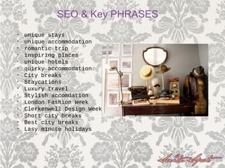• unique stays
• unique accommodation
• romantic trip
• inspiring places
• unique hotels
• quirky accommodation
• City breaks
• Staycations
• Luxury travel
• Stylish accomdation
• London Fashion Week
• Clerkenwell Design Week
• Short city breaks
• Best city breaks
• Lasy minute holidays
SEO & Key PHRASES
 