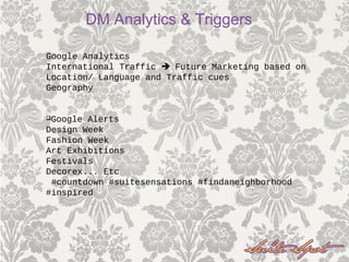 Google Analytics
International Traffic  Future Marketing based on
Location/ Language and Traffic cues
Geography
Google Alerts
Design Week
Fashion Week
Art Exhibitions
Festivals
Decorex... Etc
#countdown #suitesensations #findaneighborhood
#inspired
DM Analytics & Triggers
 