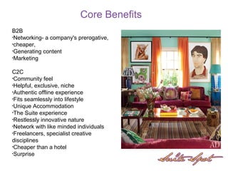 B2B
•Networking- a company's prerogative,
•cheaper,
•Generating content
•Marketing
C2C
•Community feel
•Helpful, exclusive, niche
•Authentic offline experience
•Fits seamlessly into lifestyle
•Unique Accommodation
•The Suite experience
•Restlessly innovative nature
•Network with like minded individuals
•Freelancers, specialist creative
disciplines
•Cheaper than a hotel
•Surprise
Core Benefits
 