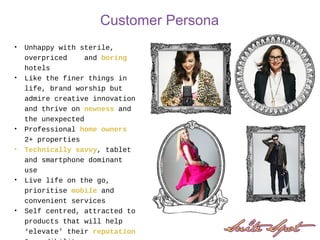 Customer Persona
• Unhappy with sterile,
overpriced and boring
hotels
• Like the finer things in
life, brand worship but
admire creative innovation
and thrive on newness and
the unexpected
• Professional home owners
2+ properties
• Technically savvy, tablet
and smartphone dominant
use
• Live life on the go,
prioritise mobile and
convenient services
• Self centred, attracted to
products that will help
‘elevate’ their reputation
 