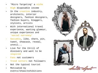 • ‘Micro Targeting’ a niche
• High disposable income
• In the creative industry,
architects, interior
designers, fashion designers,
fashion buyers, bloggers,
stylists, artists
• With international travel
experience, wanting glamour,
unique experiences and
‘social currency’
• Sociable, like, share, pin,
tweet, showcase, reveal,
unveil...
• Live for the thrill of
discovery and want to be
inspired
• Fans not customers
• Trend setters not followers
• Not the typical tourist
• Motivated by
events/shows/exhibitions
 
