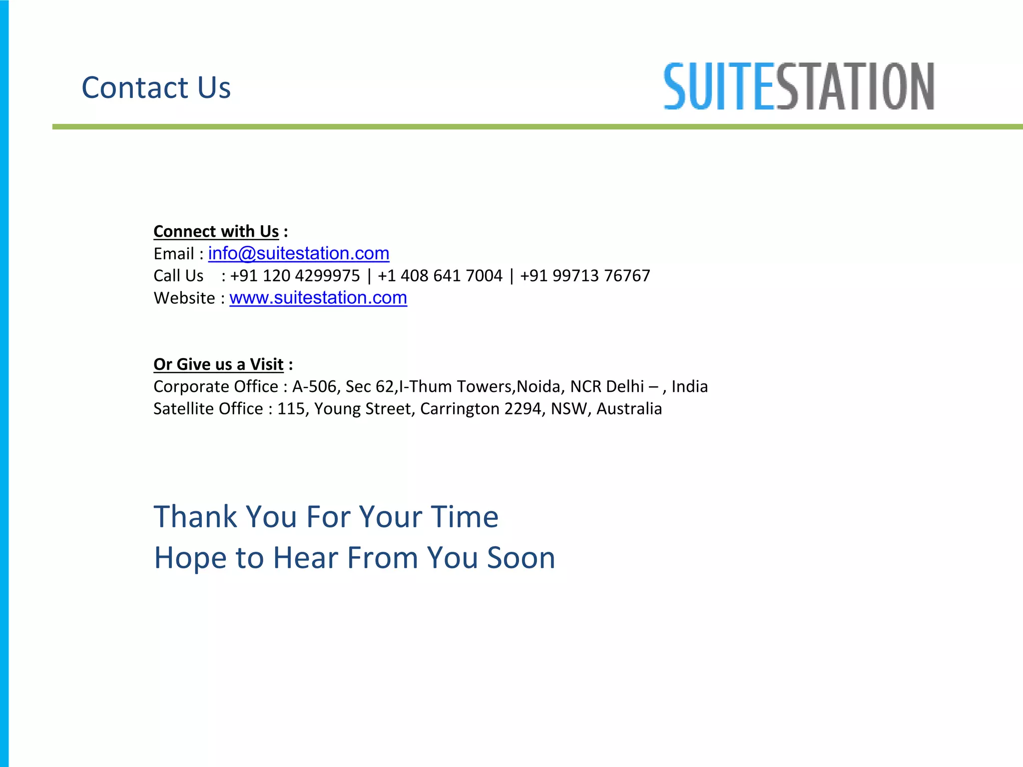 Contact Us
Thank You For Your Time
Hope to Hear From You Soon
Connect with Us :
Email : info@suitestation.com
Call Us : +91 120 4299975 | +1 408 641 7004 | +91 99713 76767
Website : www.suitestation.com
Or Give us a Visit :
Corporate Office : A-506, Sec 62,I-Thum Towers,Noida, NCR Delhi – , India
Satellite Office : 115, Young Street, Carrington 2294, NSW, Australia
 