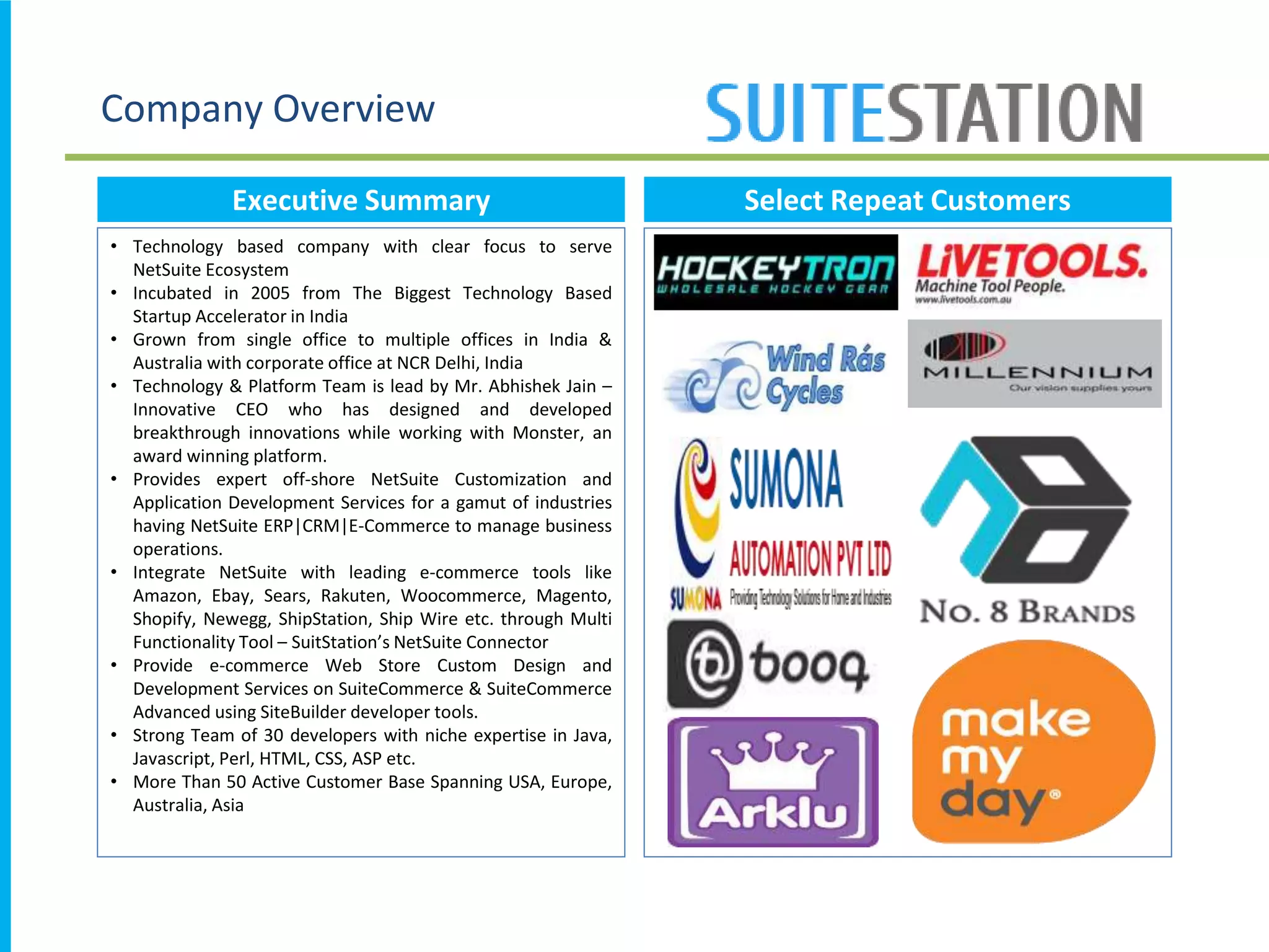 Company Overview
Executive Summary
• Technology based company with clear focus to serve
NetSuite Ecosystem
• Incubated in 2005 from The Biggest Technology Based
Startup Accelerator in India
• Grown from single office to multiple offices in India &
Australia with corporate office at NCR Delhi, India
• Technology & Platform Team is lead by Mr. Abhishek Jain –
Innovative CEO who has designed and developed
breakthrough innovations while working with Monster, an
award winning platform.
• Provides expert off-shore NetSuite Customization and
Application Development Services for a gamut of industries
having NetSuite ERP|CRM|E-Commerce to manage business
operations.
• Integrate NetSuite with leading e-commerce tools like
Amazon, Ebay, Sears, Rakuten, Woocommerce, Magento,
Shopify, Newegg, ShipStation, Ship Wire etc. through Multi
Functionality Tool – SuitStation’s NetSuite Connector
• Provide e-commerce Web Store Custom Design and
Development Services on SuiteCommerce & SuiteCommerce
Advanced using SiteBuilder developer tools.
• Strong Team of 30 developers with niche expertise in Java,
Javascript, Perl, HTML, CSS, ASP etc.
• More Than 50 Active Customer Base Spanning USA, Europe,
Australia, Asia
Select Repeat Customers
 