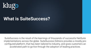 What is SuiteSuccess?
SuiteSuccess is the result of the learnings of thousands of successful NetSuite
implementations across the globe. SuiteSuccess Editions provides a mostly pre-
configured platform, that has been tailored to industry, and gives customers an
accelerated path to go-live through the adoption of leading practices.
 