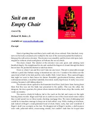 Suit on an
Empty Chair
A novel by,
Richard M. Baker, Jr.
Available at: www.web-e-books.com
Excerpt:
Short of quitting then and there, Jack could only do as ordered. Fists clenched, every
nerve in his body screamed as he walked to the rear of the room and pushed the button to
bring up the self-service elevator. The elevator rose smoothly and the doors slid open. Jack
stepped in without a backward glance at Perham, the son of a bitch.
The doors closed. The interior of the elevator was cool, quiet, and calming. Jack
breathed deeply. He straightened his tie and combed the fingers of a hand through his thick
brown hair. He pushed the button to take him down.
Down is where I am and this won’t take me any lower. This job is miserable enough
without a prick like Perham trying to humiliate me out of it. I wonder if he dishes out the
same kind of hell to his kids and his wife, Judith. Hell, I don’t know. They seemed happy
that night we went to their house for dinner. Beautiful, good-natured hostess, attractive,
well-mannered kids, a small but tastefully decorated, neatly kept house. It really was a nice
evening. Suzanne’s still talking about it.
The elevator doors opened to the basement-level floor. Jack knew from having been
there that this was not the bank face presented to the public. This was the cellar, the
dungeon, the slave quarters, the prison where minutes felt like hours, days like weeks, and
weeks an eternity.
The narrow, dimly-lit hallway led to the vault on the left and rooms on the right
housing dusty records. Roger and Paul sat at a table in one of the closet-sized rooms where
they would spend two or three weeks checking mortgage files. The more challenging task
would be to somehow manage to keep out of each other’s way. With a feeling of revulsion,
Jack looked at Roger’s sweat-glistened head of short, black, curly, hair and wondered if
Roger’s skull was as empty as his face. He disapproved of Roger’s necktie, a dull maroon
color with yellowish-white, crisscrossing streaks, but couldn’t fault him for frayed shirt
 