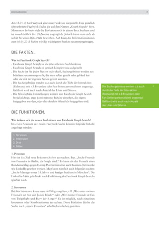 #DIGITALBRANDING                                                                                                   2




Am 15.01.13 hat Facebook eine neue Funktion vorgestellt. Eine gänzlich
überarbeitete Facebook-Suche die auf den Namen „Graph Search“ hört.
Momentan befindet sich die Funktion noch in einem Beta Stadium und
ist ausschließlich für US-Nutzer zugänglich. Jedoch kann man sich ab
sofort für einen Beta-Platz bewerben. Auf Basis des Informationsstands
zum 16.01.2013 haben wir die wichtigsten Punkte zusammengetragen.



DIE FAKTEN.
Was ist Facebook Graph Search?
.	Facebook Graph Search ist die überarbeitete Suchfunktion
.	Facebook Graph Search ist optisch komplett neu aufgestellt
.	Die Suche ist für jeden Nutzer individuell, Suchergebnisse werden aus 	
	 Inhalten zusammengestellt, die man selber geteilt oder geliked hat
	 oder die mit der eigenen Person geteilt wurden.
.	Die Suchergebnisse werden u.a auch durch die Tiefe der Interaktion
	 (Relevanz) mit z.B Freunden oder Fan-Seiten personalisiert angezeigt.     Die Suchergebnisse werden u.a auch         +
	 Gefiltert wird auch nach Anzahl der Likes und Shares.                     durch die Tiefe der Interaktion
.	Die Privatsphäre-Einstellungen werden von Facebook Graph Search           (Relevanz) mit z.B Freunden oder
	 berücksichtigt, ergo kann man nur Inhalte einsehen, die eigens            Fan-Seiten personalisiert angezeigt.
	 freigegeben wurden, oder die ohnehin öffentlich freigegeben sind.         Gefiltert wird auch nach Anzahl
                                                                            der Likes und Shares.

DIE FUNKtionEN.
Wie äußern sich die neuen Funktionen von Facebook Graph Search?
Im ersten Stadium der neuen Facebook-Suche können folgende Inhalte
angefragt werden:

	   1. Personen
	   2. Interessen
	   3. Orte
	   4. Bilder

1. Personen
Hier ist das Ziel neue Bekanntschaften zu machen. Bsp. „Suche Freunde
von Freunden in Berlin, die Single sind.“ Es kann als der Versuch eines
Rundumschlags gegen Dating-Plattformen aber auch Business-Netzwerke
wie LinkedIn gesehen werden. Man kann nämlich auch folgendes suchen:
„Suche Manager unter 35 Jahren und fertiges Studium in München“. Die
LinkedIn-Aktie gab direkt nach Einführung des Facebook Graph Searchs
spürbar nach.

2. Interessen
Bei den Interessen kann man vielfältig vorgehen, z.B „Wer unter meinen
Freunden ist Fan von James Bond?“ oder „Wer meiner Freunde ist Fan
von Twighlight und Herr der Ringe?“ Es ist möglich, nach einzelnen
Interessen oder Kombinationen zu suchen. Diese Funktion dürfte die
Suche nach „neuen Freunden“ erheblich einfacher gestalten.
 