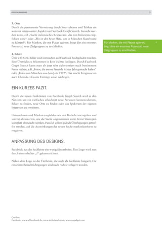 #DIGITALBRANDING                                                                                                     3




3. Orte
Durch die permanente Vernetzung durch Smartphones und Tablets ein
weiterer interessanter Aspekt von Facebook Graph Search. Gesucht wer-
den kann, z.B „Suche italienisches Restaurant, das von Italienern emp-
fohlen wird“, oder „Wo ist der beste Platz, um in München Skateboard
zu fahren?“. Für Marken, die mit Places agieren, birgt dies ein enormes     Für Marken, die mit Places agieren,          +
Potenzial, neue Zielgruppen zu erschließen.                                 birgt dies ein enormes Potenzial, neue
                                                                            Zielgruppen zu erschließen.
4. Bilder
Über 240 Mrd. Bilder sind inzwischen auf Facebook hochgeladen worden.
Eine Übersicht zu bekommen ist kein leichtes Anliegen. Durch Facebook
Graph Search kann man ab jetzt sehr zielorientiert nach bestimmten
Fotos suchen, z.B „Fotos, die meine Freunde letztes Jahr gemacht haben“
oder „Fotos von München aus dem Jahr 1972“. Das macht Ereignisse als
auch Chronik-relevante Einträge umso wichtiger.



EIN KURZES FAZIT.
Durch die neuen Funktionen von Facebook Graph Search wird es den
Nutzern um ein vielfaches erleichtert neue Personen kennenzulernen,
Bilder zu finden, neue Orte zu finden oder das Spektrum der eigenen
Interessen zu erweitern.

Unternehmen und Marken empfehlen wir mit Bedacht vorzugehen und
vorerst abzuwarten, wie die Suche angenommen wird, bevor Strategien
komplett überdacht werden. Parallel sollten jedoch Überlegungen getrof-
fen werden, auf die Auswirkungen der neuen Suche markenkonform zu
reagieren.



Anpassung des Designs.
Facebook hat die Suchleiste ein wenig überarbeitet. Das Logo wird nun
durch ein einfaches „f“ gekennzeichnet.

Neben dem Logo ist die Titelleiste, die auch als Suchleiste fungiert. Die
einzelnen Benachrichtigungen sind nach rechts verlagert worden.




Quellen:
Facebook, www.allfacebook.de, www.techcrunch.com, www.engadget.com
 
