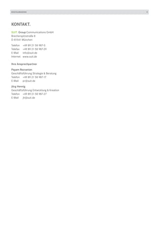 #DIGITALBRANDING                          4




KONTAKT.
SUIT. Group Communications GmbH
Brecherspitzstraße 8
D-81541 München

Telefon	 +49 89 21 58 987-0
Telefax	 +49 89 21 58 987-29
E-Mail	info@suit.de
Internet	www.suit.de

Ihre Ansprechpartner

Payam Rezvanian
Geschäftsführung Strategie & Beratung
Telefon	 +49 89 21 58 987-17
E-Mail	pr@suit.de

Jörg Hennig
Geschäftsführung Entwicklung & Kreation
Telefon	 +49 89 21 58 987-27
E-Mail	jh@suit.de
 