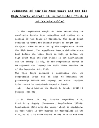 Judgments of Hon'ble Apex Court and Hon'ble
High Court, wherein it is held that “Suit is
not Maintainable”
 1. The respondents sought an order restraining the
appellants   herein   from   attending   and   voting   at   a
meeting  of   the  Board  of  Directors.   The  trial  Court
declined to grant the interim relief as sought for. 
An appeal came to be filed by the respondents before
the High Court. The appellants took a definite stand
both   before   the   trial   Court   as   well   as   before   the
High Court that the suit itself is not maintainable
and the remedy, if any, to the respondents herein is
to approach the Company Law Board under Section 186
of the Companies Act, 1956. 
The   High   Court   recorded   a   conclusion   that   the
respondents   would   not   be   able   to   maintain   the
proceedings   before   the   Company   Law   Board.   Impugned
Order cannot be sustained. Appeal allowed.
 1.1. Jyoti Limited v/s Bharat J. Patel., [2015] 0
Supreme (SC) 232.
 2. If   there   is   any   dispute   regarding   bill,
Electricity   Supply   (Consumers)   Regulations   (1984),
Regulations 19(5) provides remedy which is mandatory.
In case there is any dispute or discrepancy in the
bill, no suit is maintainable as was held in the case
 