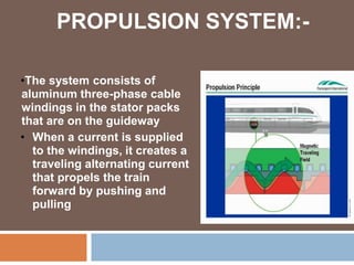 PROPULSION SYSTEM:-
•The system consists of
aluminum three-phase cable
windings in the stator packs
that are on the guideway
• When a current is supplied
to the windings, it creates a
traveling alternating current
that propels the train
forward by pushing and
pulling
 