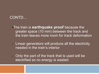CONTD…
•The train is earthquake proof because the
greater space (10 mm) between the track and
the train leaves more room for track deformation
• Linear generators will produce all the electricity
needed in the train’s interior
• Only the part of the track that is used will be
electrified so no energy is wasted
 