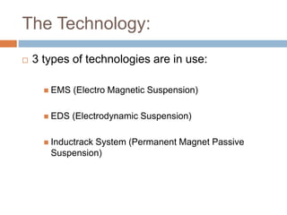 The Technology:
 3 types of technologies are in use:
 EMS (Electro Magnetic Suspension)
 EDS (Electrodynamic Suspension)
 Inductrack System (Permanent Magnet Passive
Suspension)
 