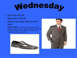 Suit Price: $79.99 Shoe Price: $29.99 Place of purchase: Baroni men’s wear. Description:  3-Button Notch in Black and White Birdseye, made from Super 120's Virgin Wool. Coat is side-vented with 4-button vented sleeves. Trousers come reverse double pleated, gray shoe. Wednesday 