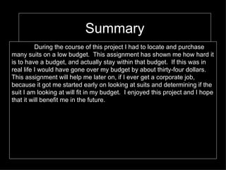 Summary During the course of this project I had to locate and purchase many suits on a low budget.  This assignment has shown me how hard it is to have a budget, and actually stay within that budget.  If this was in real life I would have gone over my budget by about thirty-four dollars.  This assignment will help me later on, if I ever get a corporate job, because it got me started early on looking at suits and determining if the suit I am looking at will fit in my budget.  I enjoyed this project and I hope that it will benefit me in the future.  