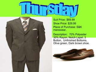 Suit Price:   $69.99 Shoe Price: $29.99 Place of Purchase: S&K menswear. Description:  70% Polyester 30% Rayon, Notch Lapel, 3 Button,  Unfinished Bottoms,  Olive green, Dark brown shoe. Thursday 
