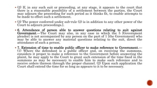  (2) If, in any such suit or proceeding, at any stage, it appears to the court that
there is a reasonable possibility of a settlement between the parties, the Court
may adjourn the proceeding for such period as it thinks fit, to enable attempts to
be made to effect such a settlement.
 (3) The power conferred under sub-rule (2) is in addition to any other power of the
Court to adjourn proceedings.].
 6. Attendance of person able to answer questions relating to suit against
Government.—The Court may also, in any case in which the 5 [Government
pleader] is not accompanied by any person on the part of 1 [the Government] who
may be able to answer any material questions relating to the suit, direct the
attendance of such a person.
 7. Extension of time to enable public officer to make reference to Government.—
(1) Where the defendant is a public officer and, on receiving the summons,
considers it proper to make a reference to the Government before answering the
plaint, he may apply to the Court to grant such extension of the time fixed in the
summons as may be necessary to enable him to make such reference and to
receive orders thereon through the proper channel. (2) Upon such application the
Court shall extend the time for so long as appears to it to be necessary.
 