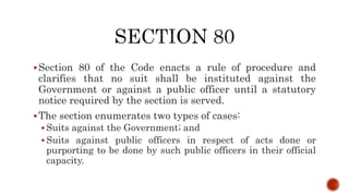 Section 80 of the Code enacts a rule of procedure and
clarifies that no suit shall be instituted against the
Government or against a public officer until a statutory
notice required by the section is served.
The section enumerates two types of cases:
 Suits against the Government; and
 Suits against public officers in respect of acts done or
purporting to be done by such public officers in their official
capacity.
 