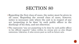  Regarding the first class of cases, the notice must be given in
all cases. Regarding the second class of cases, however,
notice is necessary only where the suit is in respect of any
act ‘purporting to be done’ by such public officer in the
discharge of his duty, and not otherwise.
 The expression “any act purporting to be done by such public officer
in his official capacity” takes within its sweep acts as also illegal
omissions. Likewise, it also covers past as well as future acts
 
