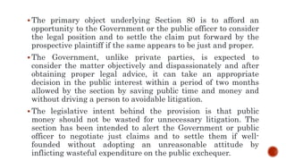  The primary object underlying Section 80 is to afford an
opportunity to the Government or the public officer to consider
the legal position and to settle the claim put forward by the
prospective plaintiff if the same appears to be just and proper.
 The Government, unlike private parties, is expected to
consider the matter objectively and dispassionately and after
obtaining proper legal advice, it can take an appropriate
decision in the public interest within a period of two months
allowed by the section by saving public time and money and
without driving a person to avoidable litigation.
 The legislative intent behind the provision is that public
money should not be wasted for unnecessary litigation. The
section has been intended to alert the Government or public
officer to negotiate just claims and to settle them if well-
founded without adopting an unreasonable attitude by
inflicting wasteful expenditure on the public exchequer.
 