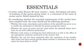  A notice under Section 80 must contain i. name, description and place
of residence of the person giving notice; ii. a statement of the cause of
action; and iii. Relief claimed by him.
 In considering whether the essential requirements of the section have
been complied with, the court should ask the following questions:
 Whether the name, description and residence of the plaintiff are given so as
to enable the authorities to identify the person giving the notice?
 Whether the cause of action and the relief which the plaintiff claims have
been set out with sufficient particulars?
 Whether such notice in writing has been delivered to or left at the office of
the appropriate authority mentioned in the section? And
 Whether the suit has been instituted after the expiration of two months
after notice has been served and the plaint contains a statement that such a
notice has been deliever of left?
 