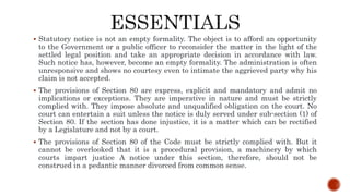  Statutory notice is not an empty formality. The object is to afford an opportunity
to the Government or a public officer to reconsider the matter in the light of the
settled legal position and take an appropriate decision in accordance with law.
Such notice has, however, become an empty formality. The administration is often
unresponsive and shows no courtesy even to intimate the aggrieved party why his
claim is not accepted.
 The provisions of Section 80 are express, explicit and mandatory and admit no
implications or exceptions. They are imperative in nature and must be strictly
complied with. They impose absolute and unqualified obligation on the court. No
court can entertain a suit unless the notice is duly served under sub-section (1) of
Section 80. If the section has done injustice, it is a matter which can be rectified
by a Legislature and not by a court.
 The provisions of Section 80 of the Code must be strictly complied with. But it
cannot be overlooked that it is a procedural provision, a machinery by which
courts impart justice A notice under this section, therefore, should not be
construed in a pedantic manner divorced from common sense.
 