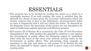  The question has to be decided by reading the notice as a whole in a
reasonable manner. If on such reading, the court is satisfied that the
plaintiff has shown to have given the necessary information which the
statute requires him to give to the defendants, inconsequential defect
or error is immaterial and it will not vitiate the notice. As observed by
the Supreme Court, the provisions of the section are not intended to be
used as boobytraps against ignorant and illiterate persons.
 Sub-section (2) of Section 80 is inserted by the Code of Civil Procedure
(Amendment) Act, 1976 enables the plaintiff to institute a suit against
the Government or public officer for obtaining urgent or immediate
relief with the leave of the court even without serving notice to the
Government or public officer. This sub-section, thus, engrafts an
exception to the rule laid down in sub-section (1) of Section 80 and
allows the plaintiff to obtain urgent relief in grave cases even without
issuing notice.
 