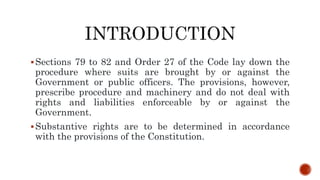 Sections 79 to 82 and Order 27 of the Code lay down the
procedure where suits are brought by or against the
Government or public officers. The provisions, however,
prescribe procedure and machinery and do not deal with
rights and liabilities enforceable by or against the
Government.
Substantive rights are to be determined in accordance
with the provisions of the Constitution.
 