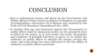  Due to widespread misuse and abuse by the Government and
Public officers of this section to dispose of litigation on grounds
of technicalities, sub-section (3) to Section was inserted by the
Code of Civil Procedure (Amendment) Act, 1976.
 It clarifies that not suit instituted against the Government or
public officer shall be dismissed merely on the ground of error
or defect in the notice, if, in such notice, the name, description
and residence of plaintiff had been so given as to enable the
authority or public officer to identify the person serving the
notice and such notice has been delivered or left the officer of
authority or public officer concerned.
 