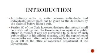 In ordinary suits, ie, suits between individuals and
individuals, notice need not be given to the defendant by
the plaintiff before filing a suit.
Section 80 of the Code however, declares that no suit shall
be instituted against the Government or against a public
officer in respect of any act purporting to be done by such
public officer in his official capacity, until the expiration of
two months next after notice in writing has been delivered
to, or left at the office of concerned department of the
Government.
 