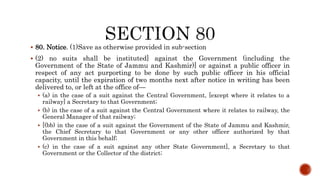  80. Notice. (1)Save as otherwise provided in sub-section
 (2) no suits shall be instituted] against the Government (including the
Government of the State of Jammu and Kashmir)] or against a public officer in
respect of any act purporting to be done by such public officer in his official
capacity, until the expiration of two months next after notice in writing has been
delivered to, or left at the office of—
 (a) in the case of a suit against the Central Government, [except where it relates to a
railway] a Secretary to that Government;
 (b) in the case of a suit against the Central Government where it relates to railway, the
General Manager of that railway;
 [(bb) in the case of a suit against the Government of the State of Jammu and Kashmir,
the Chief Secretary to that Government or any other officer authorized by that
Government in this behalf;
 (c) in the case of a suit against any other State Government], a Secretary to that
Government or the Collector of the district;
 