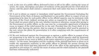  and, in the case of a public officer, delivered to him or left at his office, stating the cause of
action, the name, description and place of residence of the plaintiff and the relief which he
claims; and the plaint shall contain a statement that such notice has been so delivered or
left.
 (2) A suit to obtain an urgent or immediate relief against the Government (including the
Government of the State of Jammu and Kashmir) or any public officer in respect of any act
purporting to be done by such public officer in his official capacity, may be instituted, with
the leave of the Court, without serving any notice as required by sub-section (1); but the
Court shall not grant relief in the suit, whether interim or otherwise, except after giving to
the Government or public officer, as the case may be, a reasonable opportunity of showing
cause in respect of the relief prayed for in the suit: Provided that the Court shall, if it is
satisfied, after hearing the parties, that no urgent or immediate relief need be granted in
the suit, return the plaint for presentation to it after complying with the requirements of
sub-section (1).
 (3) No suit instituted against the Government or against a public officer in respect of any
act purporting to be done by such public officer in his official capacity shall be dismissed
merely by reason of any error or defect in the notice referred to in sub-section (1), if in such
notice— (a) the name, description and the residence of the plaintiff had been so given as to
enable the appropriate authority or the public officer to identify the person serving the
notice and such notice had been delivered or left at the office of the appropriate authority
specified in sub-section (1), and (b) the cause of action and the relief claimed by the plaintiff
had been substantially indicated.]
 