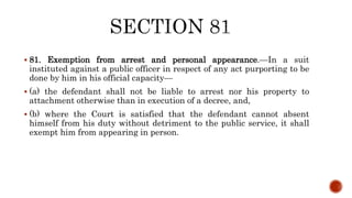  81. Exemption from arrest and personal appearance.—In a suit
instituted against a public officer in respect of any act purporting to be
done by him in his official capacity—
 (a) the defendant shall not be liable to arrest nor his property to
attachment otherwise than in execution of a decree, and,
 (b) where the Court is satisfied that the defendant cannot absent
himself from his duty without detriment to the public service, it shall
exempt him from appearing in person.
 