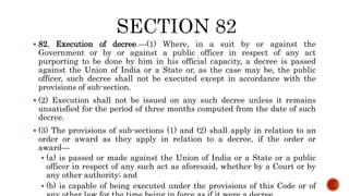  82. Execution of decree.—(1) Where, in a suit by or against the
Government or by or against a public officer in respect of any act
purporting to be done by him in his official capacity, a decree is passed
against the Union of India or a State or, as the case may be, the public
officer, such decree shall not be executed except in accordance with the
provisions of sub-section.
 (2) Execution shall not be issued on any such decree unless it remains
unsatisfied for the period of three months computed from the date of such
decree.
 (3) The provisions of sub-sections (1) and (2) shall apply in relation to an
order or award as they apply in relation to a decree, if the order or
award—
 (a) is passed or made against the Union of India or a State or a public
officer in respect of any such act as aforesaid, whether by a Court or by
any other authority; and
 (b) is capable of being executed under the provisions of this Code or of
 