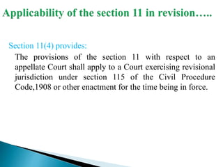 Section 11(4) provides:
The provisions of the section 11 with respect to an
appellate Court shall apply to a Court exercising revisional
jurisdiction under section 115 of the Civil Procedure
Code,1908 or other enactment for the time being in force.
 