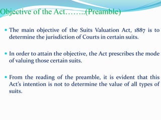 Objective of the Act……..(Preamble)
 The main objective of the Suits Valuation Act, 1887 is to
determine the jurisdiction of Courts in certain suits.
 In order to attain the objective, the Act prescribes the mode
of valuing those certain suits.
 From the reading of the preamble, it is evident that this
Act’s intention is not to determine the value of all types of
suits.
 