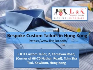 L & K Custom Tailor, 2, Carnavon Road,
(Corner of 66-70 Nathan Road), Tsim Sha
Tsui, Kowloon, Hong Kong
Bespoke Custom Tailors in Hong Kong
https://www.lktailor.com/
 