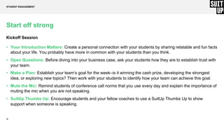 22
Start off strong
Kickoff Session
• Your Introduction Matters: Create a personal connection with your students by sharing relatable and fun facts
about your life. You probably have more in common with your students than you think.
• Open Questions: Before diving into your business case, ask your students how they are to establish trust with
your team.
• Make a Plan: Establish your team’s goal for the week–is it winning the cash prize, developing the strongest
idea, or exploring new topics? Then work with your students to identify how your team can achieve this goal.
• Mute the Mic: Remind students of conference call norms that you use every day and explain the importance of
muting the mic when you are not speaking.
• SuitUp Thumbs Up: Encourage students and your fellow coaches to use a SuitUp Thumbs Up to show
support when someone is speaking.
STUDENT ENGAGEMENT
 