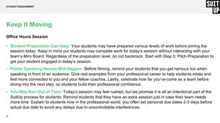 23
Keep It Moving
Office Hours Session
• Student Preparation Can Vary: Your students may have prepared various levels of work before joining the
session today. Keep in mind our students may complete work for today’s session without interacting with your
team’s Miro Board. Regardless of the preparation level, do not backtrack. Start with Step 5: Pitch Preparation to
get your student engaged in today’s session.
• Public Speaking Nerves Will Happen: Before filming, remind your students that you get nervous too when
speaking in front of an audience. Give real examples from your professional career to help students relate and
feel more connected to you and your fellow coaches. Lastly, celebrate how far you’ve come as a team before
diving into the next step, so students build their professional conﬁdence.
• You May Run Out of Time: Today’s session may feel rushed, but we promise it is all an intentional part of the
SuitUp process for students. Remind students that they have an extra session just in case their team needs
more time. Explain to students how in the professional world, you often set personal due dates 2-3 days before
actual due date to avoid any delays due to uncontrollable interferences.
STUDENT ENGAGEMENT
 