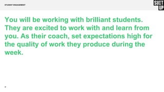 24
You will be working with brilliant students.
They are excited to work with and learn from
you. As their coach, set expectations high for
the quality of work they produce during the
week.
STUDENT ENGAGEMENT
 