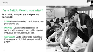 7
I’m a SuitUp Coach, now what?
As a coach, it’s up to you and your co-
workers to:
• LEAD - Students can’t win the first-place cash
prize without you!
• INSPIRE - Coaches are responsible for
working with students to help build a new and
innovative product, service, or app.
• EMPOWER- Guide and develop students as
they prepare to pitch their idea to a panel of
judges.
YOUR ROLE
 