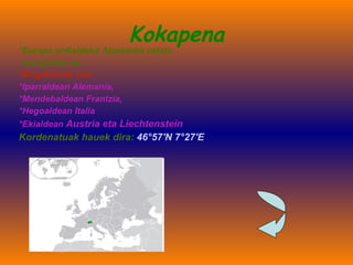 Kokapena *Europa erdialdeko Alpeetako estatu  itsasgabea da.   *Mugakideak dira:   *Iparraldean Alemania,  *Mendebaldean Frantzia,  *Hegoaldean Italia  *Ekialdean  Austria eta Liechtenstein Kordenatuak hauek dira:  46°57′N 7°27′E 