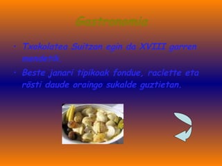 Gastronomia Txokolatea Suitzan egin da XVIII garren mendetik. Beste janari tipikoak fondue, raclette eta rösti daude oraingo sukalde guztietan. 