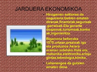 JARDUERA EKONOMIKOA
       ●   Hirugarren sektorea da
           nagusiena.Gehien ematen
           direnak,finantziak,seguroak
           ,garraioak.Eta gorantz
           doazenak,turismoak,banko
           ak,ingenieritza.
       ●   Bigarrena beheraka
           1970.urtean,prezioak igo
           eta produzioa Asiara
           eraman zutelako.Hala ere,
           mekanika,elektronika,erloju
           gintza,teknologia,kimika.
       ●   Lehenengoa da gutxien
           ematen dena.
 