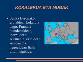 KOKALEKUA ETA MUGAK

●   Suitza Europako
    erdialdean kokatuta
    dago. Frantzia
    mendebaldean,
    iparraldean
    Alemania, ekialdean
    Austria eta
    hegoaldean Italia
    ditu mugakide.
 