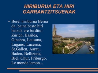 HIRIBURUA ETA HIRI
          GARRANTZITSUENAK
●   Berei hiriburua Berna
    da, baina beste hiri
    batzuk ere ba ditu:
    Zürich, Basilea,
    Ginebra, Lausana,
    Lugano, Lucerna,
    St.Gallen, Aarau,
    Baden, Bellizona,
    Biel, Chur, Friburgo,
    Le monde lemon...
 