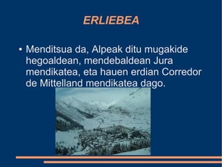 ERLIEBEA

●   Menditsua da, Alpeak ditu mugakide
    hegoaldean, mendebaldean Jura
    mendikatea, eta hauen erdian Corredor
    de Mittelland mendikatea dago.
 