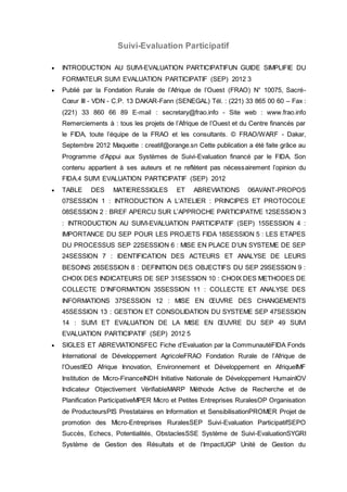 Suivi-Evaluation Participatif 
 INTRODUCTION AU SUIVI-EVALUATION PARTICIPATIFUN GUIDE SIMPLIFIE DU 
FORMATEUR SUIVI EVALUATION PARTICIPATIF (SEP) 2012 3 
 Publié par la Fondation Rurale de l’Afrique de l’Ouest (FRAO) N° 10075, Sacré- 
Coeur III - VDN - C.P. 13 DAKAR-Fann (SENEGAL) Tél. : (221) 33 865 00 60 – Fax : 
(221) 33 860 66 89 E-mail : secretary@frao.info - Site web : www.frao.info 
Remerciements à : tous les projets de l’Afrique de l’Ouest et du Centre financés par 
le FIDA, toute l’équipe de la FRAO et les consultants. © FRAO/WARF - Dakar, 
Septembre 2012 Maquette : creatif@orange.sn Cette publication a été faite grâce au 
Programme d’Appui aux Systèmes de Suivi-Evaluation financé par le FIDA. Son 
contenu appartient à ses auteurs et ne reflètent pas nécessairement l’opinion du 
FIDA.4 SUIVI EVALUATION PARTICIPATIF (SEP) 2012 
 TABLE DES MATIERESSIGLES ET ABREVIATIONS 06AVANT-PROPOS 
07SESSION 1 : INTRODUCTION A LʼATELIER : PRINCIPES ET PROTOCOLE 
08SESSION 2 : BREF APERCU SUR LʼAPPROCHE PARTICIPATIVE 12SESSION 3 
: INTRODUCTION AU SUIVI-EVALUATION PARTICIPATIF (SEP) 15SESSION 4 : 
IMPORTANCE DU SEP POUR LES PROJETS FIDA 18SESSION 5 : LES ETAPES 
DU PROCESSUS SEP 22SESSION 6 : MISE EN PLACE DʼUN SYSTEME DE SEP 
24SESSION 7 : IDENTIFICATION DES ACTEURS ET ANALYSE DE LEURS 
BESOINS 26SESSION 8 : DEFINITION DES OBJECTIFS DU SEP 29SESSION 9 : 
CHOIX DES INDICATEURS DE SEP 31SESSION 10 : CHOIX DES METHODES DE 
COLLECTE DʼINFORMATION 35SESSION 11 : COLLECTE ET ANALYSE DES 
INFORMATIONS 37SESSION 12 : MISE EN OEUVRE DES CHANGEMENTS 
45SESSION 13 : GESTION ET CONSOLIDATION DU SYSTEME SEP 47SESSION 
14 : SUIVI ET EVALUATION DE LA MISE EN OEUVRE DU SEP 49 SUIVI 
EVALUATION PARTICIPATIF (SEP) 2012 5 
 SIGLES ET ABREVIATIONSFEC Fiche d’Evaluation par la CommunautéFIDA Fonds 
International de Développement AgricoleFRAO Fondation Rurale de l’Afrique de 
l’OuestIED Afrique Innovation, Environnement et Développement en AfriqueIMF 
Institution de Micro-FinanceINDH Initiative Nationale de Développement HumainIOV 
Indicateur Objectivement VérifiableMARP Méthode Active de Recherche et de 
Planification ParticipativeMPER Micro et Petites Entreprises RuralesOP Organisation 
de ProducteursPIS Prestataires en Information et SensibilisationPROMER Projet de 
promotion des Micro-Entreprises RuralesSEP Suivi-Evaluation ParticipatifSEPO 
Succès, Echecs, Potentialités, ObstaclesSSE Système de Suivi-EvaluationSYGRI 
Système de Gestion des Résultats et de l’ImpactUGP Unité de Gestion du 
 