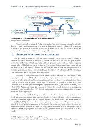 Mémoire MASTER 2 Recherche « Transports Espace Réseaux » JOHO Paul
Page | 9
FIGURE 2 – PROCESSUS DE RESERVATION D’UN TITRE DE TRANSPORT10
Source : réalisé par l’auteur
Concrètement, la structure de l’offre est accessible11 par tout le monde puisque les individus
doivent en avoir connaissance pour pouvoir réserver leur titre de transport ; alors que la structure de
la clientèle, qui permet de connaitre les niveaux de trafics et le détail du chiffre d’affaire des
opérateurs de transport, est une information propre à l’opérateur.
RETOUR SUR LES PROJETS ANTERIEURS
Lors des premiers projets de LGV en France, toutes les questions concernant l’évolution la
structure de l’offre et/ou de la clientèle en matière de prix n’ont été que très peu abordées.
Concernant la LGV Sud-Est, cela s’explique par le fait qu’aucun bilan a posteriori n’était obligatoire
puisque la loi LOTI n’était pas encore en vigueur. A ce moment-là, les travaux étaient plutôt axés sur
les effets du TGV en matière d’impacts sur les territoires afin de tirer des enseignements de la
première ligne à grande vitesse construite en France. (Bonnafous, 1987; Fourniau, 1989). En outre, le
yield management n’avait pas encore fait son apparition.
Moins de 10 ans après l’inauguration de la LGV Sud-Est, la France s’est dotée d’une seconde
ligne à grande vitesse : la LGV Atlantique. Cette ligne à grande vitesse formée de 2 branches avait
pour but de relier la capitale au Mans pour sa branche Ouest et à Tours pour sa branche Sud-Ouest.
L’arrivée de cette ligne à grande vitesse a été accompagnée de nombreux travaux concernant
l’évolution de la mobilité grâce à des enquêtes voyageurs trimodales (Klein, Claisse, & Pochet, 1997;
Klein, 1998). Néanmoins, en ce qui concerne l’évolution des prix ; la littérature est assez pauvre
puisqu’il n’y a guère que le bilan LOTI du projet qui propose une évolution des produits moyens en
indice sans plus d’explications.
Dans ce bilan LOTI, il n’y a pas de référence à l’évolution du système de tarification de la
SNCF qui commence pourtant à évoluer. En effet, dès 1989, la SNCF lance « Joker », une opération
commerciale destinée à permettre aux usagers d’acheter des billets moins chers s’ils réservent en
avance (Ribeill, 2009). C’est à ce même moment qu’ont également commencé les premiers travaux en
sein de la SNCF pour le lancement de SOCRATE (acronyme de Système offrant à la clientèle des
réservations d’affaires et de tourisme en Europe), un projet destiné à instaurer le yield management dans la
tarification SNCF. Ce programme a été lancé en 1993, en même temps que l’inauguration de la LGV
Nord.
10 BDD Opérateur = Base De Données de l’opérateur
11 L’offre est accessible à tous, mais cela ne veut pas dire pour autant qu’il est facile de la stocker.
 