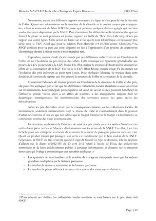 Mémoire MASTER 2 Recherche « Transports Espace Réseaux » JOHO Paul
Page | 10
Néanmoins, aucun des différents rapports consacrés à la ligne ne s’est penché sur la diversité
de l’offre. Quant aux informations sur la structure de la clientèle et le produit moyen par voyageur-
km, il faut se contenter du bilan LOTI du projet qui présente quelques chiffres agrégés qui ont bien
voulus être mis à disposition par la SNCF. Plus récemment, les différentes collectivités locales qui ont
financé le projet se sont pourvues en justice, jugeant les tarifs du TGV Paris-Lille trop élevés par
rapport aux autres lignes. Cette action est basée sur le fait que le coût kilométrique est beaucoup plus
élevé pour le TGV Nord que pour la relation Paris-Marseille (19 cts/km contre 12cts/km).12 La
SNCF explique pour sa part que cette disparité est liée à l’application d’un système de dégressivité
kilométrique destiné à mieux suivre le coût marginal réel.
Cependant, aucune étude n’a été menée par ces différentes collectivités ni sur l’évolution de
l’offre, ni sur l’évolution du prix moyen des billets. Cette remarque est également généralisable aux
projets de LGV postérieurs à la LGV Nord. En effet, malgré la création d’observatoires étudiant les
effets de la construction de la LGV Est ou de la LGV Rhin-Rhône, aucune étude n’a été menée sur
l’évolution des prix inférieurs au plein tarif Loisir. Pour expliquer l’absence de travaux dans cette
direction, il convient de séparer une fois encore la structure de l’offre et la structure de la clientèle.
Concernant l’absence de travaux portant sur l’évolution de la structure de l’offre et des prix,
elle peut être expliquée par le fait que les différentes collectivités locales cherchent à avoir un retour
sur investissement. Leur principale préoccupation est donc de savoir si elles pourront bénéficier de
l’arrivée la grande vitesse grâce à un afflux de touristes, à des changements majeurs dans les
dynamiques interrégionales, des transformations des territoires autour des gares et/ou des
délocalisations.
Ainsi, les prix des billets n’ont pas de conséquences directes sur les collectivités locales. Ils
interviennent seulement indirectement dans le niveau de trafic et éventuellement dans le pouvoir
d’achat des touristes si tant est que l’on admet que le budget transport et le budget « à destination » se
comportent comme des vases communicants.
La deuxième explication de l’absence de suivi des prix situés entre les tarifs « Prem’s » et les
tarifs « loisir plein tarif » est l’absence d’informations sur les ventes de la SNCF. En effet, il est très
difficile pour une entreprise extérieure de connaitre le nombre de passagers présents dans un train.
Quant au produit moyen par passager, son accès est conditionné par le bon vouloir de la SNCF.
Cependant, la SNCF est très réticente quand il s’agit de fournir ce type de données. Elle ne respecte
d’ailleurs pas le décret n°2012-555 du 23 avril 2012 relatif à l’accès de l’Etat, des collectivités
territoriales et de leurs établissements publics à certaines informations et données sur le transport
ferroviaire qui l’oblige à communiquer aux autorités publiques : «
- Les quantités de marchandises et le nombre de voyageurs transportés ainsi que les mêmes
grandeurs multipliées par la distance parcourue
- Le nombre de trains en circulation et la distance parcourue
- Le nombre de places offertes à la vente et la capacité des trains en circulation. ».
12 Pour obtenir ces chiffres, les collectivités locales nordistes se sont basées sur le prix plein tarif
SNCF.
 