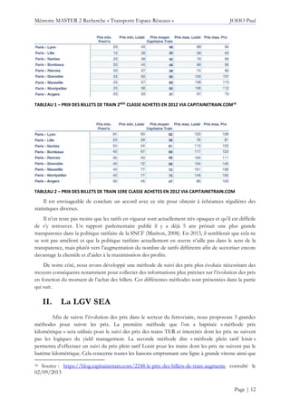 Mémoire MASTER 2 Recherche « Transports Espace Réseaux » JOHO Paul
Page | 12
TABLEAU 1 – PRIX DES BILLETS DE TRAIN 2NDE
CLASSE ACHETES EN 2012 VIA CAPITAINETRAIN.COM16
TABLEAU 2 – PRIX DES BILLETS DE TRAIN 1ERE CLASSE ACHETES EN 2012 VIA CAPITAINETRAIN.COM
Il est envisageable de conclure un accord avec ce site pour obtenir à échéances régulières des
statistiques diverses.
Il n’en reste pas moins que les tarifs en vigueur sont actuellement très opaques et qu’il est difficile
de s’y retrouver. Un rapport parlementaire publié il y a déjà 5 ans prônait une plus grande
transparence dans la politique tarifaire de la SNCF (Mariton, 2008). En 2013, il semblerait que cela ne
se soit pas amélioré et que la politique tarifaire actuellement en œuvre n’aille pas dans le sens de la
transparence, mais plutôt vers l’augmentation du nombre de tarifs différents afin de sectoriser encore
davantage la clientèle et d’aider à la maximisation des profits.
De notre côté, nous avons développé une méthode de suivi des prix plus évoluée nécessitant des
moyens conséquents notamment pour collecter des informations plus précises sur l’évolution des prix
en fonction du moment de l’achat des billets. Ces différentes méthodes sont présentées dans la partie
qui suit.
II. La LGV SEA
Afin de suivre l’évolution des prix dans le secteur du ferroviaire, nous proposons 3 grandes
méthodes pour suivre les prix. La première méthode que l’on a baptisée « méthode prix
kilométrique » sera utilisée pour le suivi des prix des trains TER et intercités dont les prix ne suivent
pas les logiques du yield management. La seconde méthode dite « méthode plein tarif loisir »
permettra d’effectuer un suivi du prix plein tarif Loisir pour les trains dont les prix ne suivent pas le
barème kilométrique. Cela concerne toutes les liaisons empruntant une ligne à grande vitesse ainsi que
16 Source : https://blog.capitainetrain.com/2248-le-prix-des-billets-de-train-augmente consulté le
02/09/2013
 